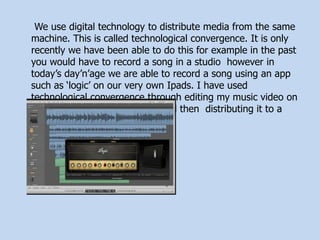 We use digital technology to distribute media from the same
machine. This is called technological convergence. It is only
recently we have been able to do this for example in the past
you would have to record a song in a studio however in
today’s day’n’age we are able to record a song using an app
such as ‘logic’ on our very own Ipads. I have used
technological convergence through editing my music video on
Adobe, turning it into an MP4 and then distributing it to a
worldwide audience on YouTube.
 