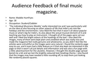 Audience Feedback of final music magazine.Name: Maddie HumfryesAge: 18Occupation: Student/Cobbler‘The Individual Musicians Weekly’ really interested me and I was particularly sold on the idea of also focusing on other aspects of life that Indie’s are into like holidays and the environment. I also liked the fact that it wasn’t all about popular music or what’s big for Indie’s, its also about the actual musical element of it and teaching you how to play an instrument. I thought all of the pages were set out well and I liked the bright colours of the headings of the text. I also liked the images, many of them were kept plain and unedited which was really nice and made the magazine feel really genuine and wholesome, so you didn’t feel like the articles were untruthful as the images were very natural. I found the contents page easy to use, and it even had a little feature on it that also kept me interested in the page so that it wasn’t all just details and information and was also a fun page with a little advertisement for the ukuleles. However, I thought the double page spread bored me a bit and we lost the brightly coloured text-headings theme. I also found that the images may have needed a little rounding off, to stop them just looking like randomly placed squares.