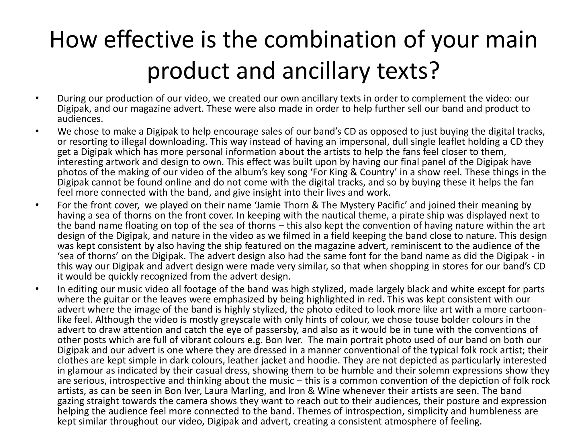 How effective is the combination of your main
            product and ancillary texts?
•   During our production of our video, we created our own ancillary texts in order to complement the video: our
    Digipak, and our magazine advert. These were also made in order to help further sell our band and product to
    audiences.
•   We chose to make a Digipak to help encourage sales of our band’s CD as opposed to just buying the digital tracks,
    or resorting to illegal downloading. This way instead of having an impersonal, dull single leaflet holding a CD they
    get a Digipak which has more personal information about the artists to help the fans feel closer to them,
    interesting artwork and design to own. This effect was built upon by having our final panel of the Digipak have
    photos of the making of our video of the album’s key song ‘For King & Country’ in a show reel. These things in the
    Digipak cannot be found online and do not come with the digital tracks, and so by buying these it helps the fan
    feel more connected with the band, and give insight into their lives and work.
•   For the front cover, we played on their name ‘Jamie Thorn & The Mystery Pacific’ and joined their meaning by
    having a sea of thorns on the front cover. In keeping with the nautical theme, a pirate ship was displayed next to
    the band name floating on top of the sea of thorns – this also kept the convention of having nature within the art
    design of the Digipak, and nature in the video as we filmed in a field keeping the band close to nature. This design
    was kept consistent by also having the ship featured on the magazine advert, reminiscent to the audience of the
    ‘sea of thorns’ on the Digipak. The advert design also had the same font for the band name as did the Digipak - in
    this way our Digipak and advert design were made very similar, so that when shopping in stores for our band’s CD
    it would be quickly recognized from the advert design.
•   In editing our music video all footage of the band was high stylized, made largely black and white except for parts
    where the guitar or the leaves were emphasized by being highlighted in red. This was kept consistent with our
    advert where the image of the band is highly stylized, the photo edited to look more like art with a more cartoon-
    like feel. Although the video is mostly greyscale with only hints of colour, we chose touse bolder colours in the
    advert to draw attention and catch the eye of passersby, and also as it would be in tune with the conventions of
    other posts which are full of vibrant colours e.g. Bon Iver. The main portrait photo used of our band on both our
    Digipak and our advert is one where they are dressed in a manner conventional of the typical folk rock artist; their
    clothes are kept simple in dark colours, leather jacket and hoodie. They are not depicted as particularly interested
    in glamour as indicated by their casual dress, showing them to be humble and their solemn expressions show they
    are serious, introspective and thinking about the music – this is a common convention of the depiction of folk rock
    artists, as can be seen in Bon Iver, Laura Marling, and Iron & Wine whenever their artists are seen. The band
    gazing straight towards the camera shows they want to reach out to their audiences, their posture and expression
    helping the audience feel more connected to the band. Themes of introspection, simplicity and humbleness are
    kept similar throughout our video, Digipak and advert, creating a consistent atmosphere of feeling.
 