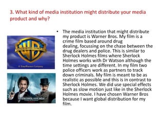 3. What kind of media institution might distribute your media
product and why?

                    • The media institution that might distribute
                      my product is Warner Bros. My film is a
                      crime film based around drug
                      dealing, focussing on the chase between the
                      drug dealers and police. This is similar to
                      Sherlock Holmes films where Sherlock
                      Holmes works with Dr Watson although the
                      time settings are different. In my film two
                      police officers work as partners to track
                      down criminals. My film is meant to be as
                      realistic as possible and this is in contrast to
                      Sherlock Holmes. We did use special effects
                      such as slow motion just like in the Sherlock
                      Holmes movie. I have chosen Warner Bros
                      because I want global distribution for my
                      film.
 