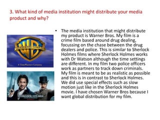 3. What kind of media institution might distribute your media
product and why?

                    • The media institution that might distribute
                      my product is Warner Bros. My film is a
                      crime film based around drug dealing,
                      focussing on the chase between the drug
                      dealers and police. This is similar to Sherlock
                      Holmes films where Sherlock Holmes works
                      with Dr Watson although the time settings
                      are different. In my film two police officers
                      work as partners to track down criminals.
                      My film is meant to be as realistic as possible
                      and this is in contrast to Sherlock Holmes.
                      We did use special effects such as slow
                      motion just like in the Sherlock Holmes
                      movie. I have chosen Warner Bros because I
                      want global distribution for my film.
 