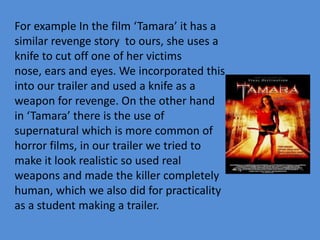 For example In the film ‘Tamara’ it has a
similar revenge story to ours, she uses a
knife to cut off one of her victims
nose, ears and eyes. We incorporated this
into our trailer and used a knife as a
weapon for revenge. On the other hand
in ‘Tamara’ there is the use of
supernatural which is more common of
horror films, in our trailer we tried to
make it look realistic so used real
weapons and made the killer completely
human, which we also did for practicality
as a student making a trailer.
 