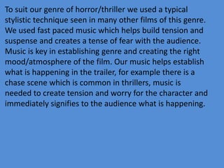 To suit our genre of horror/thriller we used a typical
stylistic technique seen in many other films of this genre.
We used fast paced music which helps build tension and
suspense and creates a tense of fear with the audience.
Music is key in establishing genre and creating the right
mood/atmosphere of the film. Our music helps establish
what is happening in the trailer, for example there is a
chase scene which is common in thrillers, music is
needed to create tension and worry for the character and
immediately signifies to the audience what is happening.
 