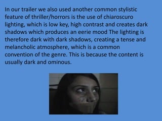 In our trailer we also used another common stylistic
feature of thriller/horrors is the use of chiaroscuro
lighting, which is low key, high contrast and creates dark
shadows which produces an eerie mood The lighting is
therefore dark with dark shadows, creating a tense and
melancholic atmosphere, which is a common
convention of the genre. This is because the content is
usually dark and ominous.
 