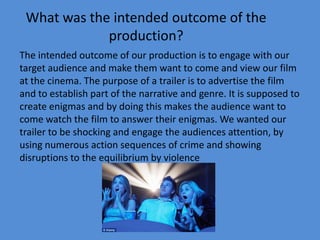 What was the intended outcome of the
             production?
The intended outcome of our production is to engage with our
target audience and make them want to come and view our film
at the cinema. The purpose of a trailer is to advertise the film
and to establish part of the narrative and genre. It is supposed to
create enigmas and by doing this makes the audience want to
come watch the film to answer their enigmas. We wanted our
trailer to be shocking and engage the audiences attention, by
using numerous action sequences of crime and showing
disruptions to the equilibrium by violence
 