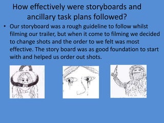 How effectively were storyboards and
      ancillary task plans followed?
• Our storyboard was a rough guideline to follow whilst
  filming our trailer, but when it come to filming we decided
  to change shots and the order to we felt was most
  effective. The story board was as good foundation to start
  with and helped us order out shots.
 