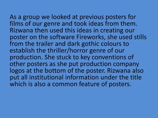 As a group we looked at previous posters for
films of our genre and took ideas from them.
Rizwana then used this ideas in creating our
poster on the software Fireworks, she used stills
from the trailer and dark gothic colours to
establish the thriller/horror genre of our
production. She stuck to key conventions of
other posters as she put production company
logos at the bottom of the poster. Rizwana also
put all institutional information under the title
which is also a common feature of posters.
 