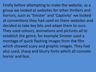 Firstly before attempting to make the website, as a
group we looked at websites for other thrillers and
horrors, such as ‘Sinister’ and ‘Captivity’ we looked
at conventions they had used on there websites and
decided to take key bits and adapt them to ours.
They used colours, animations and pictures all to
establish the genre, for example Sinister used a
montage of quick flashing images from the film
which showed scary and graphic images. They had
also used, sharp and blurry fonts which all connote
horror and fear.
 