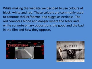 While making the website we decided to use colours of
black, white and red. These colours are commonly used
to connote thriller/horror and suggests eeriness. The
red connotes blood and danger where the black and
white connote binary oppositions the good and the bad
in the film and how they oppose.
 
