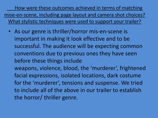 How were these outcomes achieved in terms of matching
mise-en-scene, including page layout and camera shot choices?
 What stylistic techniques were used to support your trailer?
 • As our genre is thriller/horror mis-en-scene is
   important in making it look effective and to be
   successful. The audience will be expecting common
   conventions due to previous ones they have seen
   before these things include
   weapons, violence, blood, the ‘murderer’, frightened
   facial expressions, isolated locations, dark costume
   for the ‘murderer’, tensions and suspense. We tried
   to include all of the above in our trailer to establish
   the horror/ thriller genre.
 