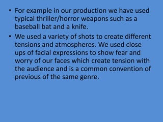 • For example in our production we have used
  typical thriller/horror weapons such as a
  baseball bat and a knife.
• We used a variety of shots to create different
  tensions and atmospheres. We used close
  ups of facial expressions to show fear and
  worry of our faces which create tension with
  the audience and is a common convention of
  previous of the same genre.
 
