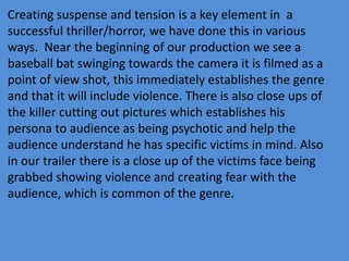 Creating suspense and tension is a key element in a
successful thriller/horror, we have done this in various
ways. Near the beginning of our production we see a
baseball bat swinging towards the camera it is filmed as a
point of view shot, this immediately establishes the genre
and that it will include violence. There is also close ups of
the killer cutting out pictures which establishes his
persona to audience as being psychotic and help the
audience understand he has specific victims in mind. Also
in our trailer there is a close up of the victims face being
grabbed showing violence and creating fear with the
audience, which is common of the genre.
 