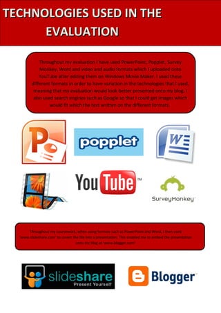 TECHNOLOGIES USED IN THE
      EVALUATION

             Throughout my evaluation I have used PowerPoint, Popplet, Survey
             Monkey, Word and video and audio formats which I uploaded onto
             YouTube after editing them on Windows Movie Maker. I used these
         different formats in order to have variation in the technologies that I used,
          meaning that my evaluation would look better presented onto my blog. I
          also used search engines such as Google so that I could get images which
                  would fit which the text written on the different formats.




       Throughout my coursework, when using formats such as PowerPoint and Word, I then used
  ‘www.slideshare.com’ to covert the file into a presentation. This enabled me to embed the presentation
                                   onto my blog at ‘www.blogger.com’
 