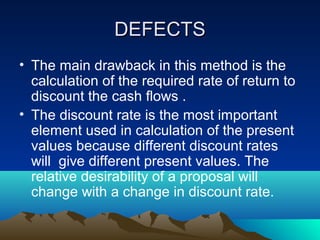 DEFECTSDEFECTS
• The main drawback in this method is the
calculation of the required rate of return to
discount the cash flows .
• The discount rate is the most important
element used in calculation of the present
values because different discount rates
will give different present values. The
relative desirability of a proposal will
change with a change in discount rate.
 