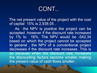 CONT..CONT..
The net present value of the project with the cost
of capital 15% is 2,938.05 .
As the NPV is positive the project can be
accepted .however if the discount rate increased
by 1% to 16%. The NPV would be -542.34
based on which the project cannot be accepted
In general , the NPV of a conventional project
decreases if the discount rate increases .This is
so because when the discount rate increases
the discounting factors become smaller making
the present value of cash flows smaller .
 