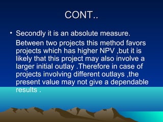 CONT..CONT..
• Secondly it is an absolute measure.
Between two projects this method favors
projects which has higher NPV ,but it is
likely that this project may also involve a
larger initial outlay .Therefore in case of
projects involving different outlays ,the
present value may not give a dependable
results .
 