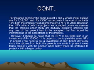 CONT..CONT..
For instance consider the same project x and y whose initial outlays
are Rs 1,35,000 and Rs 43000 respectively if the cost of capital is
15% both the projects yield approximately a NPV of 2938 .Based on
the NPV criteria both the projects are accepted ,when we assume
that the projects under study are mutually exclusive projects and
any one of the project has to be accepted the firm would be
indifferent as to the acceptance of the projects .
However it should be noted that the NPV of Rs 2938 lakh is on
investment of Rs 135000 if it is project x , but to yield the same NPV
in project y we need to put a investment of only 43000 Obviously
since the returns from both the projects are same in present value
terms project y with the smaller initial outlay would be preferred to
project x with a larger outlay.
 
