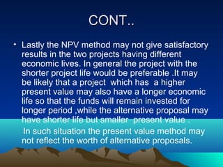 CONT..CONT..
• Lastly the NPV method may not give satisfactory
results in the two projects having different
economic lives. In general the project with the
shorter project life would be preferable .It may
be likely that a project which has a higher
present value may also have a longer economic
life so that the funds will remain invested for
longer period ,while the alternative proposal may
have shorter life but smaller present value .
In such situation the present value method may
not reflect the worth of alternative proposals.
 