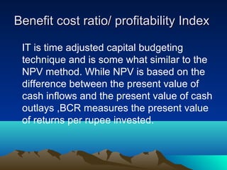 Benefit cost ratio/ profitability IndexBenefit cost ratio/ profitability Index
IT is time adjusted capital budgeting
technique and is some what similar to the
NPV method. While NPV is based on the
difference between the present value of
cash inflows and the present value of cash
outlays ,BCR measures the present value
of returns per rupee invested.
 
