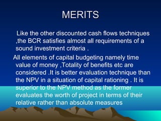 MERITSMERITS
Like the other discounted cash flows techniques
,the BCR satisfies almost all requirements of a
sound investment criteria .
All elements of capital budgeting namely time
value of money ,Totality of benefits etc are
considered .It is better evaluation technique than
the NPV in a situation of capital rationing . It is
superior to the NPV method as the former
evaluates the worth of project in terms of their
relative rather than absolute measures
 