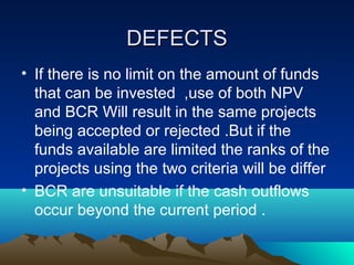 DEFECTSDEFECTS
• If there is no limit on the amount of funds
that can be invested ,use of both NPV
and BCR Will result in the same projects
being accepted or rejected .But if the
funds available are limited the ranks of the
projects using the two criteria will be differ
• BCR are unsuitable if the cash outflows
occur beyond the current period .
 