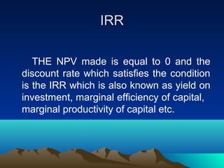 IRRIRR
THE NPV made is equal to 0 and the
discount rate which satisfies the condition
is the IRR which is also known as yield on
investment, marginal efficiency of capital,
marginal productivity of capital etc.
 