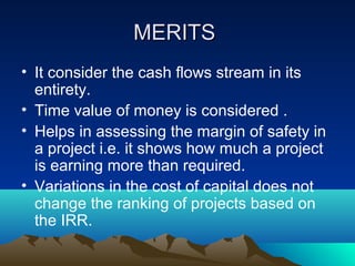 MERITSMERITS
• It consider the cash flows stream in its
entirety.
• Time value of money is considered .
• Helps in assessing the margin of safety in
a project i.e. it shows how much a project
is earning more than required.
• Variations in the cost of capital does not
change the ranking of projects based on
the IRR.
 