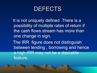 DEFECTSDEFECTS
It is not uniquely defined .There is a
possibility of multiple rates of return if
the cash flows stream has more than
one change in sign.
The IRR figure does not distinguish
between lending , borrowing and hence
a high IRR may not be a desirable
feature.
 