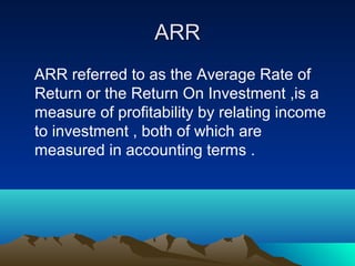 ARRARR
ARR referred to as the Average Rate of
Return or the Return On Investment ,is a
measure of profitability by relating income
to investment , both of which are
measured in accounting terms .
 