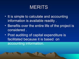 MERITSMERITS
• It is simple to calculate and accounting
information is available readily .
• Benefits over the entire life of the project is
considered .
• Post auditing of capital expenditure is
facilitated because it is based on
accounting information.
 