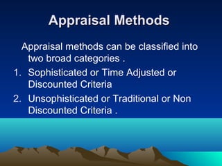 Appraisal MethodsAppraisal Methods
Appraisal methods can be classified into
two broad categories .
1. Sophisticated or Time Adjusted or
Discounted Criteria
2. Unsophisticated or Traditional or Non
Discounted Criteria .
 