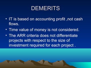 DEMERITSDEMERITS
• IT is based on accounting profit ,not cash
flows.
• Time value of money is not considered.
• The ARR criteria does not differentiate
projects with respect to the size of
investment required for each project .
 