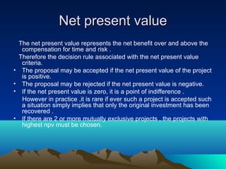 Net present valueNet present value
The net present value represents the net benefit over and above the
compensation for time and risk .
Therefore the decision rule associated with the net present value
criteria.
• The proposal may be accepted if the net present value of the project
is positive.
• The proposal may be rejected if the net present value is negative.
• If the net present value is zero, it is a point of indifference .
However in practice ,it is rare if ever such a project is accepted such
a situation simply implies that only the original investment has been
recovered .
• If there are 2 or more mutually exclusive projects , the projects with
highest npv must be chosen.
 