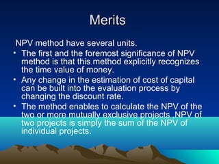 MeritsMerits
NPV method have several units.
• The first and the foremost significance of NPV
method is that this method explicitly recognizes
the time value of money.
• Any change in the estimation of cost of capital
can be built into the evaluation process by
changing the discount rate.
• The method enables to calculate the NPV of the
two or more mutually exclusive projects ,NPV of
two projects is simply the sum of the NPV of
individual projects.
 