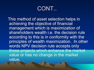CONT..CONT..
This method of asset selection helps in
achieving the objective of financial
management which is maximization of
shareholders wealth i.e. the decision rule
according to this is in conformity with the
principles of wealth maximization. In other
words NPV decision rule accepts only
those projects which enhance the market
value or has no change in the market
value.
 