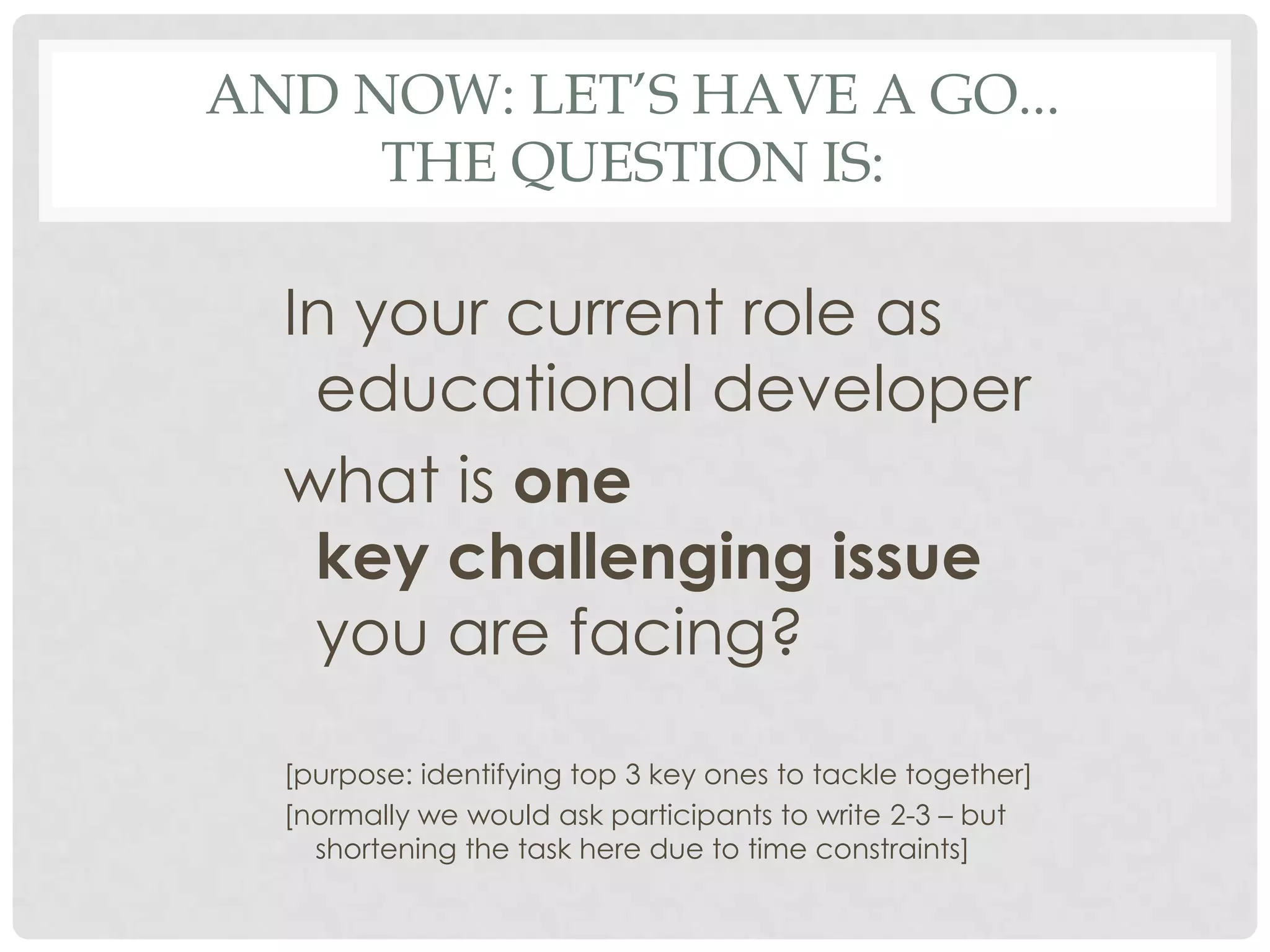 AND NOW: LET’S HAVE A GO...
     THE QUESTION IS:

  In your current role as
   educational developer
  what is one
   key challenging issue
   you are facing?

  [purpose: identifying top 3 key ones to tackle together]
  [normally we would ask participants to write 2-3 – but
    shortening the task here due to time constraints]
 