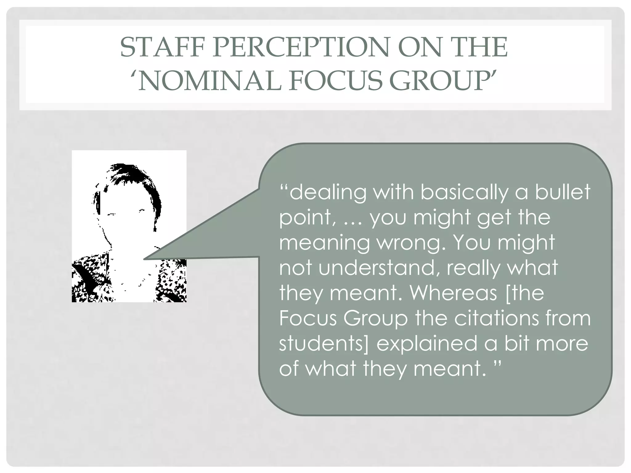 STAFF PERCEPTION ON THE
 ‘NOMINAL FOCUS GROUP’


         “dealing with basically a bullet
         point, … you might get the
         meaning wrong. You might
         not understand, really what
         they meant. Whereas [the
         Focus Group the citations from
         students] explained a bit more
         of what they meant. ”
 
