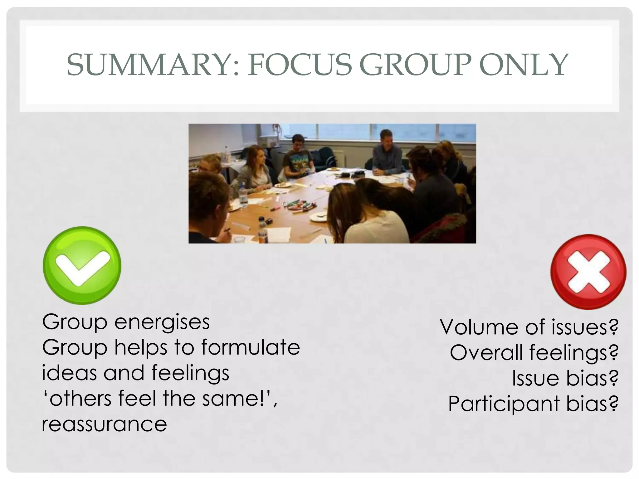 SUMMARY: FOCUS GROUP ONLY




Group energises            Volume of issues?
Group helps to formulate    Overall feelings?
ideas and feelings                 Issue bias?
„others feel the same!‟,    Participant bias?
reassurance
 