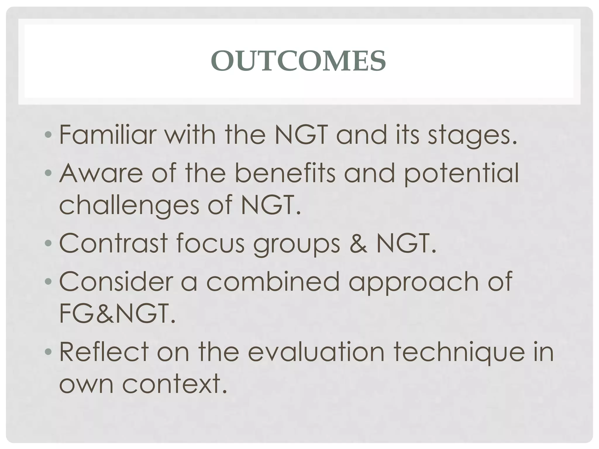 OUTCOMES

• Familiar with the NGT and its stages.
• Aware of the benefits and potential
  challenges of NGT.
• Contrast focus groups & NGT.
• Consider a combined approach of
  FG&NGT.
• Reflect on the evaluation technique in
  own context.
 