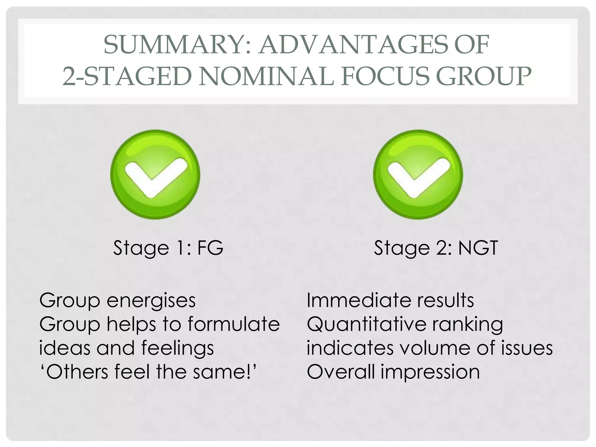 SUMMARY: ADVANTAGES OF
  2-STAGED NOMINAL FOCUS GROUP




       Stage 1: FG                Stage 2: NGT

Group energises            Immediate results
Group helps to formulate   Quantitative ranking
ideas and feelings         indicates volume of issues
„Others feel the same!‟    Overall impression
 