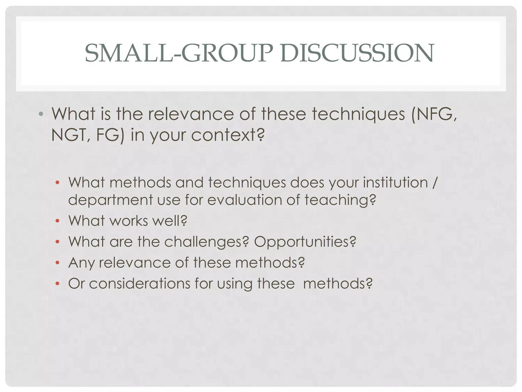 SMALL-GROUP DISCUSSION

• What is the relevance of these techniques (NFG,
  NGT, FG) in your context?

 • What methods and techniques does your institution /
   department use for evaluation of teaching?
 • What works well?
 • What are the challenges? Opportunities?
 • Any relevance of these methods?
 • Or considerations for using these methods?
 