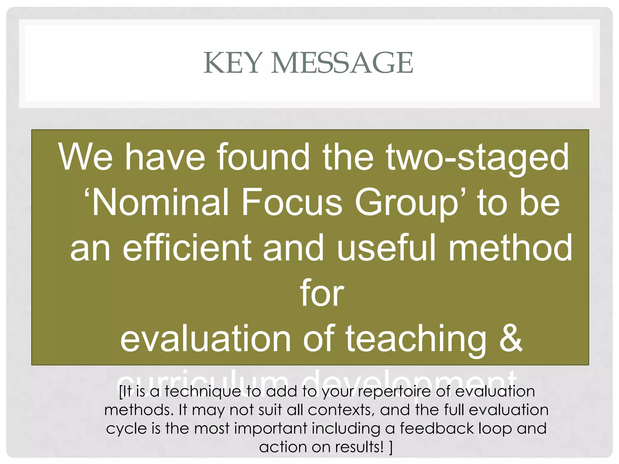 KEY MESSAGE


We have found the two-staged
 „Nominal Focus Group‟ to be
an efficient and useful method
                             for
   evaluation of teaching &
   curriculumalldevelopment.
   [It is a technique to add to your repertoire of evaluation
  methods. It may not suit    contexts, and the full evaluation
     cycle is the most important including a feedback loop and
                          action on results! ]
 