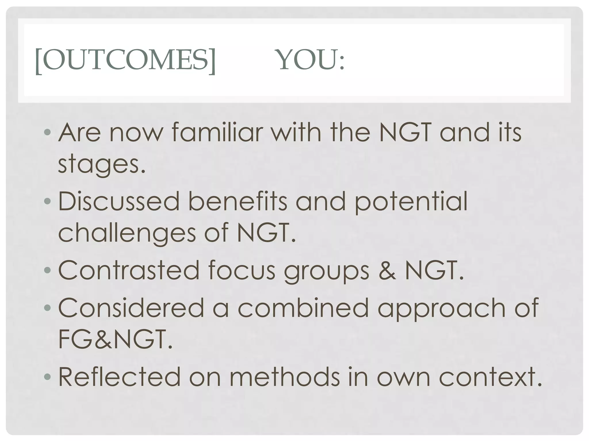 [OUTCOMES]        YOU:

• Are now familiar with the NGT and its
  stages.
• Discussed benefits and potential
  challenges of NGT.
• Contrasted focus groups & NGT.
• Considered a combined approach of
  FG&NGT.
• Reflected on methods in own context.
 