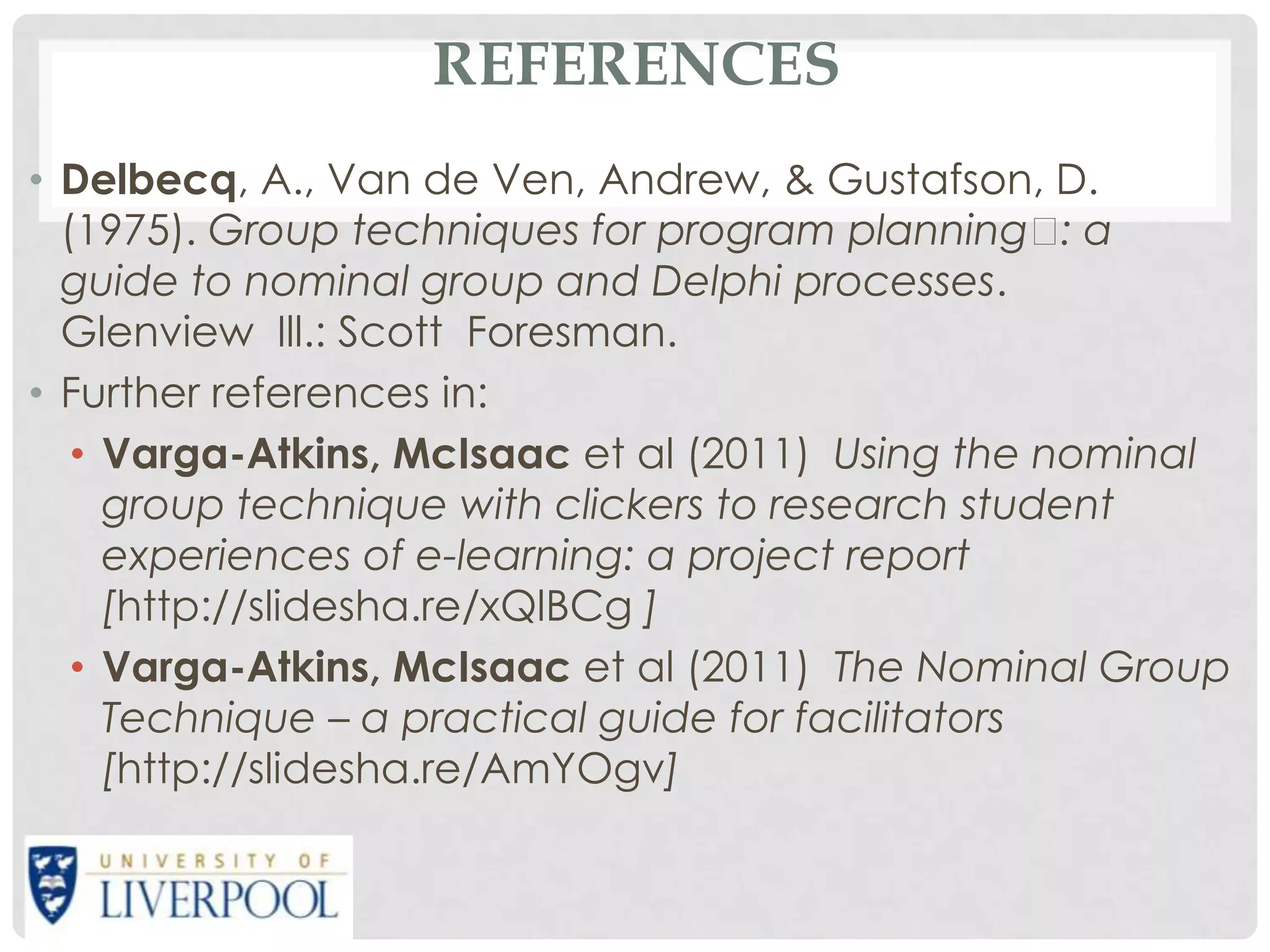REFERENCES
• Delbecq, A., Van de Ven, Andrew, & Gustafson, D.
  (1975). Group techniques for program planning  a  :
  guide to nominal group and Delphi processes.
  Glenview Ill.: Scott Foresman.
• Further references in:
   • Varga-Atkins, McIsaac et al (2011) Using the nominal
     group technique with clickers to research student
     experiences of e-learning: a project report
     [http://slidesha.re/xQlBCg ]
   • Varga-Atkins, McIsaac et al (2011) The Nominal Group
     Technique – a practical guide for facilitators
     [http://slidesha.re/AmYOgv]
 