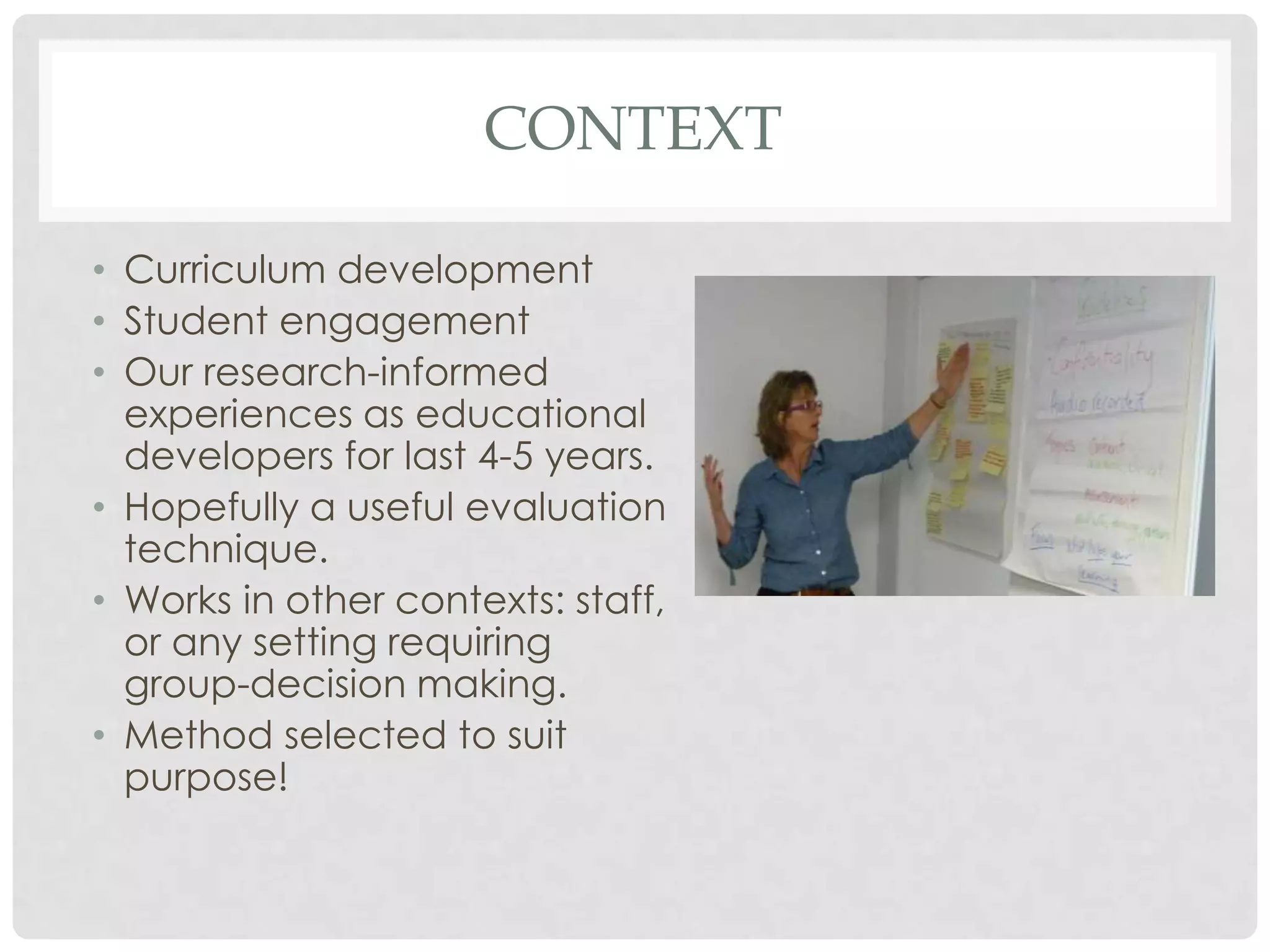 CONTEXT

• Curriculum development
• Student engagement
• Our research-informed
  experiences as educational
  developers for last 4-5 years.
• Hopefully a useful evaluation
  technique.
• Works in other contexts: staff,
  or any setting requiring
  group-decision making.
• Method selected to suit
  purpose!
 