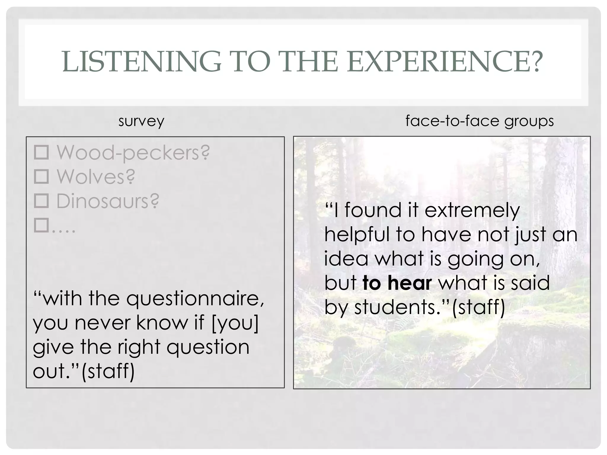 LISTENING TO THE EXPERIENCE?
        survey                     face-to-face groups

 Wood-peckers?
 Wolves?
 Dinosaurs?               “I found it extremely
….                        helpful to have not just an
                           idea what is going on,
                           but to hear what is said
“with the questionnaire,   by students.”(staff)
you never know if [you]
give the right question
out.”(staff)
 