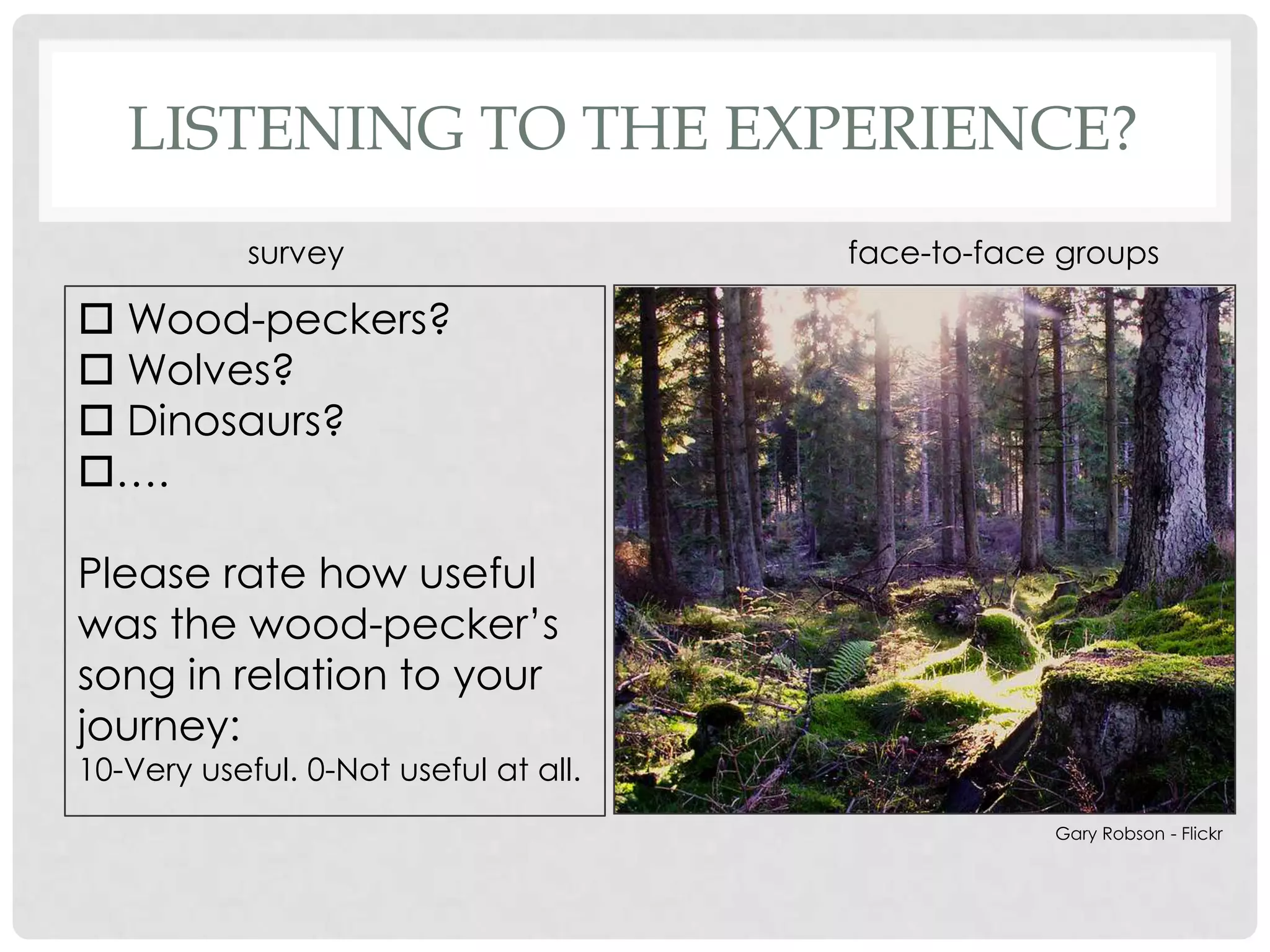 LISTENING TO THE EXPERIENCE?
            survey                     face-to-face groups

 Wood-peckers?
 Wolves?
 Dinosaurs?
….

Please rate how useful
was the wood-pecker‟s
song in relation to your
journey:
10-Very useful. 0-Not useful at all.
                                                   Gary Robson - Flickr
 