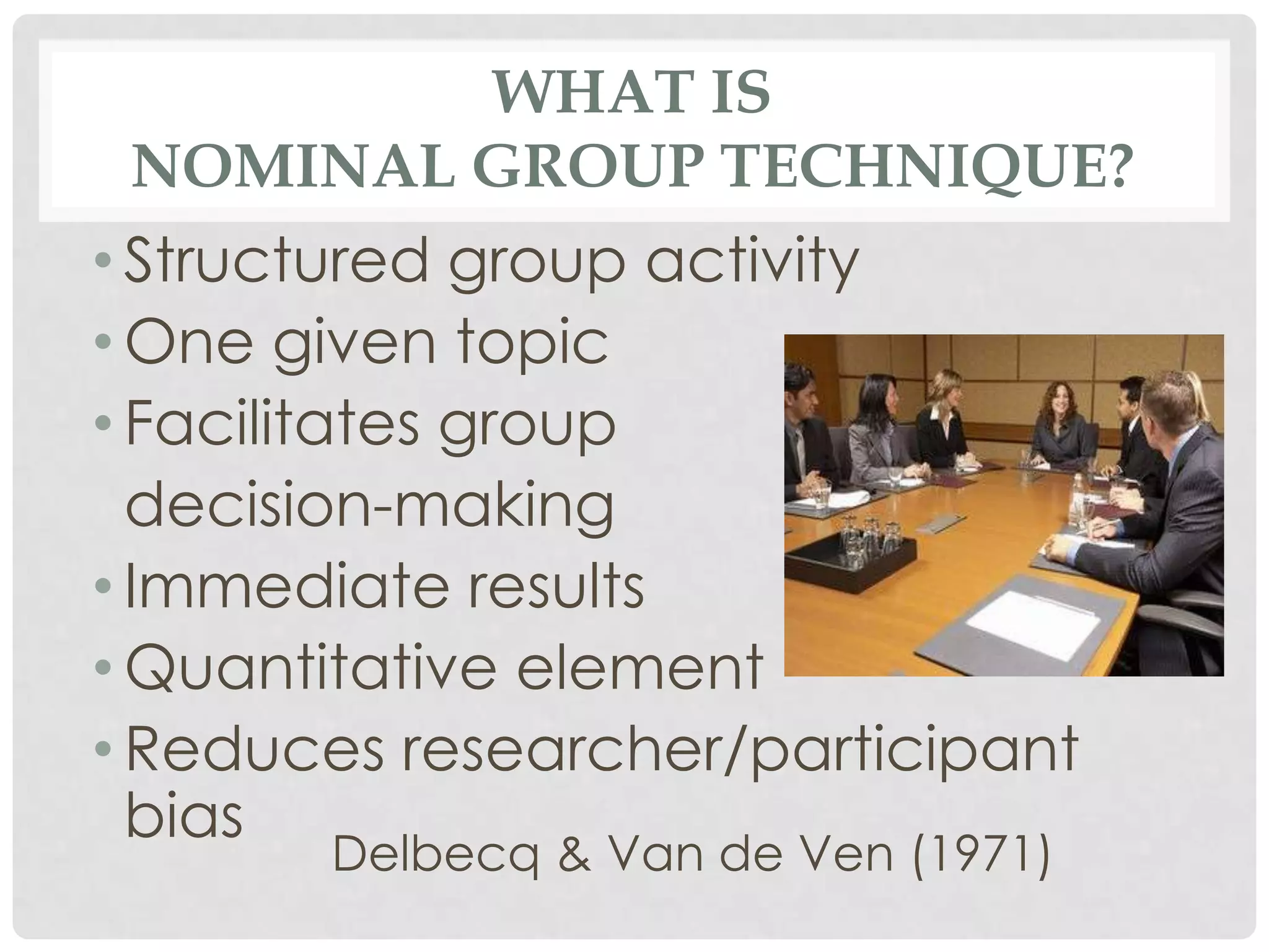 WHAT IS
 NOMINAL GROUP TECHNIQUE?
• Structured group activity
• One given topic
• Facilitates group
  decision-making
• Immediate results
• Quantitative element
• Reduces researcher/participant
  bias
       Delbecq & Van de Ven (1971)
 