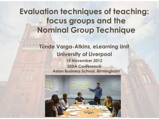 Evaluation techniques of teaching:
       focus groups and the
    Nominal Group Technique

     Tünde Varga-Atkins, eLearning Unit
           University of Liverpool
                 15 November 2012
                 SEDA Conference
          Aston Business School, Birmingham
 