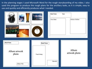 In the planning stages I used Microsoft Word for the rough storyboarding of my video. I also
used this program to produce the rough plans for the ancillary tasks, as it is simple, easy to
use and quickly and efficiently produces what I needed.
 